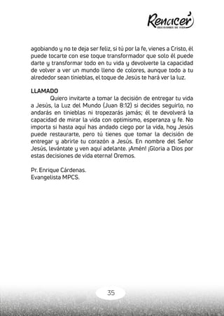 35
agobiando y no te deja ser feliz, si tú por la fe, vienes a Cristo, él
puede tocarte con ese toque transformador que solo él puede
darte y transformar todo en tu vida y devolverte la capacidad
de volver a ver un mundo lleno de colores, aunque todo a tu
alrededor sean tinieblas, el toque de Jesús te hará ver la luz.
LLAMADO
Quiero invitarte a tomar la decisión de entregar tu vida
a Jesús, la Luz del Mundo (Juan 8:12) si decides seguirlo, no
andarás en tinieblas ni tropezarás jamás; él te devolverá la
capacidad de mirar la vida con optimismo, esperanza y fe. No
importa si hasta aquí has andado ciego por la vida, hoy Jesús
puede restaurarte, pero tú tienes que tomar la decisión de
entregar y abrirle tu corazón a Jesús. En nombre del Señor
Jesús, levántate y ven aquí adelante. ¡Amén! ¡Gloria a Dios por
estas decisiones de vida eterna! Oremos.
Pr. Enrique Cárdenas.
Evangelista MPCS.
 