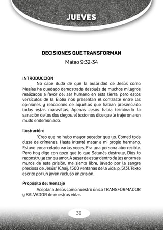 36
JUEVES
DECISIONES QUE TRANSFORMAN
Mateo 9:32-34
INTRODUCCIÓN
No cabe duda de que la autoridad de Jesús como
Mesías ha quedado demostrada después de muchos milagros
realizados a favor del ser humano en esta tierra, pero estos
versículos de la Biblia nos presentan el contraste entre las
opiniones y reacciones de aquellos que habían presenciado
todas estas maravillas. Apenas Jesús había terminado la
sanación de los dos ciegos, el texto nos dice que le trajeron a un
mudo endemoniado.
Ilustración:
“Creo que no hubo mayor pecador que yo. Cometí toda
clase de crímenes. Hasta intenté matar a mi propio hermano.
Estuve encarcelado varias veces. Era una persona aborrecible.
Pero hoy digo con gozo que lo que Satanás destruye, Dios lo
reconstruye con su amor.Apesarde estardentro de los enormes
muros de esta prisión, me siento libre, lavado por la sangre
preciosa de Jesús” (Chaij, 1500 ventanas de la vida, p. 513). Texto
escrito por un joven recluso en prisión.
Propósito del mensaje
Aceptar a Jesús como nuestro único TRANSFORMADOR
y SALVADOR de nuestras vidas.
 