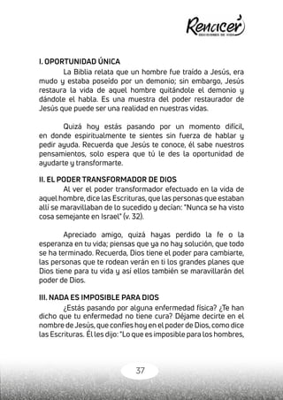 37
I. OPORTUNIDAD ÚNICA
La Biblia relata que un hombre fue traído a Jesús, era
mudo y estaba poseído por un demonio; sin embargo, Jesús
restaura la vida de aquel hombre quitándole el demonio y
dándole el habla. Es una muestra del poder restaurador de
Jesús que puede ser una realidad en nuestras vidas.
Quizá hoy estás pasando por un momento difícil,
en donde espiritualmente te sientes sin fuerza de hablar y
pedir ayuda. Recuerda que Jesús te conoce, él sabe nuestros
pensamientos, solo espera que tú le des la oportunidad de
ayudarte y transformarte.
II. EL PODER TRANSFORMADOR DE DIOS
Al ver el poder transformador efectuado en la vida de
aquel hombre, dice las Escrituras, que las personas que estaban
allí se maravillaban de lo sucedido y decían: "Nunca se ha visto
cosa semejante en Israel" (v. 32).
Apreciado amigo, quizá hayas perdido la fe o la
esperanza en tu vida; piensas que ya no hay solución, que todo
se ha terminado. Recuerda, Dios tiene el poder para cambiarte,
las personas que te rodean verán en ti los grandes planes que
Dios tiene para tu vida y así ellos también se maravillarán del
poder de Dios.
III. NADA ES IMPOSIBLE PARA DIOS
¿Estás pasando por alguna enfermedad física? ¿Te han
dicho que tu enfermedad no tiene cura? Déjame decirte en el
nombre deJesús,que confíes hoy en elpoderde Dios,como dice
las Escrituras. 
Élles dijo:"Lo que es imposible para los hombres,
 