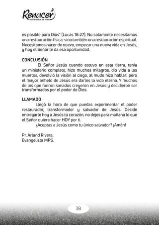 38
es posible para Dios" (Lucas 18:27). No solamente necesitamos
una restauración física; sino también una restauración espiritual.
Necesitamos nacer de nuevo, empezar una nueva vida en Jesús,
y hoy el Señor te da esa oportunidad.
CONCLUSIÓN
El Señor Jesús cuando estuvo en esta tierra, tenía
un ministerio completo, hizo muchos milagros, dio vida a los
muertos, devolvió la visión al ciego, al mudo hizo hablar; pero
el mayor anhelo de Jesús era darles la vida eterna. Y muchos
de los que fueron sanados creyeron en Jesús y decidieron ser
transformados por el poder de Dios.
LLAMADO
Llegó la hora de que puedas experimentar el poder
restaurador, transformador y salvador de Jesús. Decide
entregarle hoy a Jesús tú corazón, no dejes para mañana lo que
el Señor quiere hacer HOY por ti.
¿Aceptas a Jesús como tu único salvador? ¡Amén!
Pr. Arland Rivera.
Evangelista MPS.
 