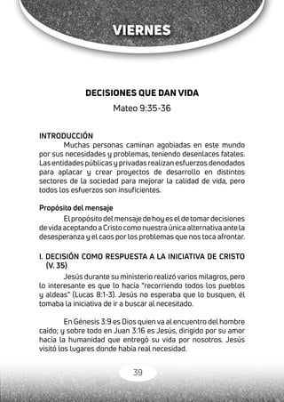 39
VIERNES
DECISIONES QUE DAN VIDA
Mateo 9:35-36
INTRODUCCIÓN
Muchas personas caminan agobiadas en este mundo
por sus necesidades y problemas, teniendo desenlaces fatales.
Las entidades públicas y privadas realizan esfuerzos denodados
para aplacar y crear proyectos de desarrollo en distintos
sectores de la sociedad para mejorar la calidad de vida, pero
todos los esfuerzos son insuficientes.
Propósito del mensaje
Elpropósitodelmensajedehoyeseldetomardecisiones
devidaaceptandoaCristocomonuestraúnica alternativa ante la
desesperanza y el caos por los problemas que nos toca afrontar.
I. DECISIÓN COMO RESPUESTA A LA INICIATIVA DE CRISTO
(V. 35)
Jesús durante su ministerio realizó varios milagros, pero
lo interesante es que lo hacía “recorriendo todos los pueblos
y aldeas” (Lucas 8:1-3). Jesús no esperaba que lo busquen, él
tomaba la iniciativa de ir a buscar al necesitado.
En Génesis 3:9 es Dios quien va al encuentro del hombre
caído; y sobre todo en Juan 3:16 es Jesús, dirigido por su amor
hacía la humanidad que entregó su vida por nosotros. Jesús
visitó los lugares donde había real necesidad.
 