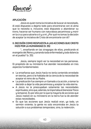 40
APLICACIÓN
Jesús es quien toma la iniciativa de buscar al necesitado,
él está dispuesto a dejarlo todo para encontrarse con el alma
que lo necesita e, inclusive, está dispuesto a abandonar su
trono, hacerse ser humano con naturaleza pecaminosa y morir
en la cruz para salvarte a ti y a mí. ¿Por qué no tomas la decisión
de aceptar la iniciativa de Cristo de encontrarte con él?
II. DECISIÓN COMO RESPUESTA A LAS ACCIONES QUE CRISTO
HIZO POR LA HUMANIDAD (V. 35)
“… enseñando en las sinagogas de ellos, predicando el
evangelio del Reino y sanando toda enfermedad y toda dolencia
en el pueblo” (v. 35).
Jesús, siempre logró ver la necesidad en las personas.
El propósito de su ministerio fue atender necesidades en tres
aspectos fundamentales:
▶	 La enseñanza que Jesús hacía no tenía contenido enredado
en teorías, pero sí te hablaba de la ciencia de la necesidad de
aceptar el reino de su Padre.
▶	 La predicación fue siempre un llamado a la acción, a tomar la
decisión a dejar la vida pecaminosa y aceptar la vida eterna.
▶	 A Jesús no le preocupaban solamente las necesidades
espirituales,sinoque,además,leimportabaelbienestarfísico
y temporal. Es por ello por lo que la mayoría de acciones que
Jesús realizó en su ministerio en la tierra fue la de atender
estas necesidades.
▶ 	 Es que las acciones que Jesús realizó eran, ya todo, un
sermón viviente; la gente no solo encontraba en Jesús la
solución a sus problemas temporales; sino, la redención.
 