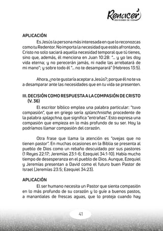 41
APLICACIÓN
EsJesúslapersonamásinteresadaenqueloreconozcas
comotuRedentor.Noimportalanecesidadqueestésafrontando,
Cristo no solo saciará aquella necesidad temporal que tú tienes,
sino que, además, él menciona en Juan 10:28: “… y yo les doy
vida eterna; y no perecerán jamás, ni nadie las arrebatará de
mi mano”; y sobre todo él “… no te desamparará” (Hebreos 13:5).
Ahora,¿notegustaríaaceptaraJesús?;porqueélnoteva
a desamparar ante las necesidades que en tu vida se presenten.
III.DECISIÓN COMO RESPUESTAALACOMPASIÓN DE CRISTO
(V. 36)
El escritor bíblico emplea una palabra particular: “tuvo
compasión”, que en griego sería splanchnisthe, procedente de
la palabra splagchna, que significa “entrañas”. Esto expresa una
compasión que empieza en lo más profundo de su ser. Hoy la
podríamos llamar compasión del corazón.
Otra frase que llama la atención es “ovejas que no
tienen pastor”. En muchas ocasiones en la Biblia se presenta al
pueblo de Dios como un rebaño descuidado por sus pastores
(1 Reyes 22:17; Jeremías 23:1-6; Ezequiel 34:1-10). Había mucho
tiempo de desesperanza en el pueblo de Dios. Aunque, Ezequiel
y Jeremías presentan a David como el futuro buen Pastor de
Israel (Jeremías 23:5; Ezequiel 34:23).
APLICACIÓN
El ser humano necesita un Pastor que sienta compasión
en lo más profundo de su corazón y lo guíe a buenos pastos,
a manantiales de frescas aguas, que lo proteja cuando hay
 