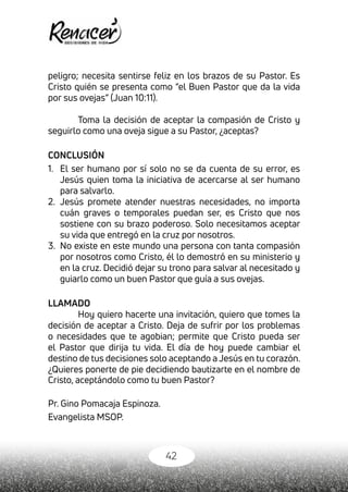 42
peligro; necesita sentirse feliz en los brazos de su Pastor. Es
Cristo quién se presenta como “el Buen Pastor que da la vida
por sus ovejas” (Juan 10:11).
Toma la decisión de aceptar la compasión de Cristo y
seguirlo como una oveja sigue a su Pastor, ¿aceptas?
CONCLUSIÓN
1.	 El ser humano por sí solo no se da cuenta de su error, es
Jesús quien toma la iniciativa de acercarse al ser humano
para salvarlo.
2.	 Jesús promete atender nuestras necesidades, no importa
cuán graves o temporales puedan ser, es Cristo que nos
sostiene con su brazo poderoso. Solo necesitamos aceptar
su vida que entregó en la cruz por nosotros.
3.	 No existe en este mundo una persona con tanta compasión
por nosotros como Cristo, él lo demostró en su ministerio y
en la cruz. Decidió dejar su trono para salvar al necesitado y
guiarlo como un buen Pastor que guía a sus ovejas.
LLAMADO
Hoy quiero hacerte una invitación, quiero que tomes la
decisión de aceptar a Cristo. Deja de sufrir por los problemas
o necesidades que te agobian; permite que Cristo pueda ser
el Pastor que dirija tu vida. El día de hoy puede cambiar el
destino de tus decisiones solo aceptando a Jesús en tu corazón.
¿Quieres ponerte de pie decidiendo bautizarte en el nombre de
Cristo, aceptándolo como tu buen Pastor?
Pr. Gino Pomacaja Espinoza.
Evangelista MSOP.
 