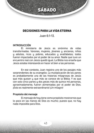 43
SÁBADO
DECISIONES PARA LA VIDA ETERNA
Juan 6:1-13.
INTRODUCCIÓN
El ministerio de Jesús es sinónimo de vidas
transformadas. Varones, mujeres, jóvenes y ancianos, niños
y adultos, ricos y pobres, educados y analfabetos; todos
fueron impactados por el poder de su amor. Nadie que tuvo un
encuentro real con Jesús quedó igual. La Biblia nos enseña que
Jesús estaba interesando en hacer el bien a las personas.
En ese contexto, Juan registra uno de los pasajes más
sorprendentes de su evangelio. La multiplicación de los panes
es probablemente una de las historias milagrosas de Jesús
que más gustan y que más se conoce de la Biblia. Y es que
con solo cinco panes y dos peces más de quince mil personas,
aproximadamente, fueron alimentadas por el poder de Dios.
¡Esto es realmente extraordinario! ¡Un milagro!
Propósito del mensaje
El mensaje de hoy tiene como propósito mostrarnos que
lo poco en las manos de Dios es mucho; puesto que, no hay
nada imposible para Dios.
 