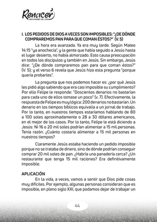 44
I. LOSPEDIDOSDEDIOSAVECESSONIMPOSIBLES:“¿DEDÓNDE
COMPRAREMOSPANPARAQUECOMANÉSTOS?” (V.5)
La hora era avanzada. Ya era muy tarde. Según Mateo
14:15 "ya anochecía", y la gente que había seguido a Jesús hasta
el lugar desierto, no había almorzado. Esto causa preocupación
en todos los discípulos y también en Jesús. Sin embargo, Jesús
dice: “¿De dónde compraremos pan para que coman éstos?”
(V. 5); y el verso 6 revela que Jesús hizo esta pregunta "porque
quería probarles".
La pregunta que nos podemos hacer es: ¿por qué Jesús
les pidió algo sabiendo que era casi imposible su cumplimiento?
Por ello Felipe le responde: "Doscientos denarios no bastarían
para cada uno de ellos tomase un poco” (v. 7). Efectivamente, la
respuestadeFelipeesmuylógica:200denariosnobastarían.Un
denario en los tiempos bíblicos equivalía a un jornal de trabajo.
Por lo tanto, en nuestros tiempos estaríamos hablando de 80
a 100 soles aproximadamente o 28 a 30 dólares americanos,
en el mejor de los casos. Por lo tanto, Felipe le está diciendo a
Jesús: Ni 16 o 20 mil soles podrían alimentar a 15 mil personas.
Tenía razón. ¿Cuánto costaría alimentar a 15 mil personas en
nuestros tiempos?
Claramente Jesús estaba haciendo un pedido imposible
porque no se trataba de dinero, sino de dónde podrían conseguir
comprar 20 mil soles de pan. ¿Habría una panadería cerca? ¿Un
restaurante que tenga 15 mil raciones? Era definitivamente
imposible.
APLICACIÓN
En la vida, a veces, vamos a sentir que Dios pide cosas
muy difíciles. Por ejemplo, algunas personas consideran que es
imposible, en pleno siglo XXI, que podamos dejar de trabajar un
 