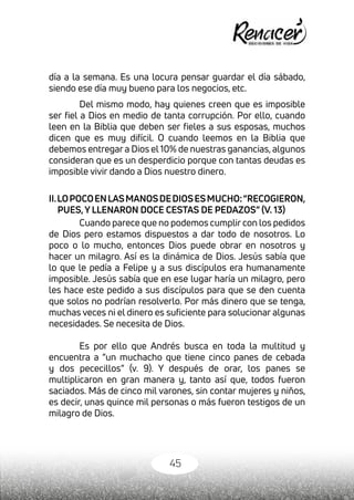 45
día a la semana. Es una locura pensar guardar el día sábado,
siendo ese día muy bueno para los negocios, etc.
Del mismo modo, hay quienes creen que es imposible
ser fiel a Dios en medio de tanta corrupción. Por ello, cuando
leen en la Biblia que deben ser fieles a sus esposas, muchos
dicen que es muy difícil. O cuando leemos en la Biblia que
debemos entregar a Dios el 10% de nuestras ganancias, algunos
consideran que es un desperdicio porque con tantas deudas es
imposible vivir dando a Dios nuestro dinero.
II.LOPOCOENLASMANOSDEDIOSESMUCHO:“RECOGIERON,
PUES,Y LLENARON DOCE CESTAS DE PEDAZOS” (V. 13)
Cuando parece que no podemos cumplir con los pedidos
de Dios pero estamos dispuestos a dar todo de nosotros. Lo
poco o lo mucho, entonces Dios puede obrar en nosotros y
hacer un milagro. Así es la dinámica de Dios. Jesús sabía que
lo que le pedía a Felipe y a sus discípulos era humanamente
imposible. Jesús sabía que en ese lugar haría un milagro, pero
les hace este pedido a sus discípulos para que se den cuenta
que solos no podrían resolverlo. Por más dinero que se tenga,
muchas veces ni el dinero es suficiente para solucionar algunas
necesidades. Se necesita de Dios.
Es por ello que Andrés busca en toda la multitud y
encuentra a “un muchacho que tiene cinco panes de cebada
y dos pececillos” (v. 9). Y después de orar, los panes se
multiplicaron en gran manera y, tanto así que, todos fueron
saciados. Más de cinco mil varones, sin contar mujeres y niños,
es decir, unas quince mil personas o más fueron testigos de un
milagro de Dios.
 