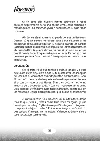 46
Si en esos días hubiera habido televisión o redes
sociales seguramente sería una noticia viral. Jesús alimentó a
más de quince mil personas. ¿Quién puede hacer tal cosa? Dios
lo puede.
Ahí donde el ser humano no puede por sus limitaciones.
Cuando tú y yo somos incapaces para darle solución a los
problemas de salud que aquejan tu hogar, o cuando los bancos
llaman y llaman queriendo que pagues tus letras atrasadas, es
ahí cuando Dios te puede demostrar que si tan solo entiendes
que él puede hacer lo que nadie puede hacer. Es por ello que
debemos poner a Dios como el único que puede con las cosas
imposibles.
APLICACIÓN
No se trata de lo que tengas o cuánto tengas. Se trata
de cuánto estás dispuesto a dar. Si tú quieres ver los milagros
de Jesús en tu vida debes estar dispuesto a dar todo de ti. Todo.
No te conformes con dar lo que te sobra o lo que no te interesa,
sino con dar todo lo que tienes. Si eso es poco o mucho, no
importa, pero debes dar todo. Y cuando hagas eso, verás cómo
Dios bendice. Verás como Dios hace maravillas, puesto que en
las manos de Dios lo poco es mucho, y lo mucho es muchísimo.
¿Cuánto tienes? ¿Qué tienes? Hoy puedes dar a Jesús
todo lo que tienes y verás como Dios hace milagros. ¿Estás
orando por un milagro? ¿Quisieras que Dios haga un milagro en
tu esposo, tus hijos, tu salud? Entonces entrega a Jesús todo lo
que tengas. Y amigos, no me estoy refiriendo al dinero, sino a
todo tu corazón, toda tu vida.
 