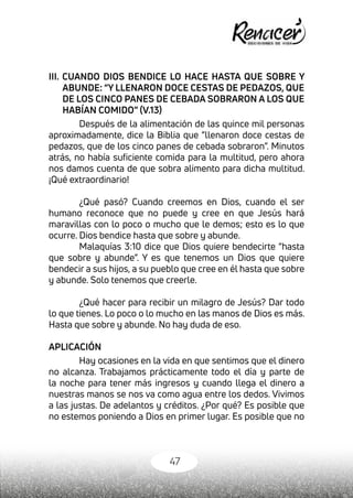 47
III. CUANDO DIOS BENDICE LO HACE HASTA QUE SOBRE Y
ABUNDE: “Y LLENARON DOCE CESTAS DE PEDAZOS, QUE
DE LOS CINCO PANES DE CEBADA SOBRARON A LOS QUE
HABÍAN COMIDO” (V.13)
Después de la alimentación de las quince mil personas
aproximadamente, dice la Biblia que “llenaron doce cestas de
pedazos, que de los cinco panes de cebada sobraron”. Minutos
atrás, no había suficiente comida para la multitud, pero ahora
nos damos cuenta de que sobra alimento para dicha multitud.
¡Qué extraordinario!
¿Qué pasó? Cuando creemos en Dios, cuando el ser
humano reconoce que no puede y cree en que Jesús hará
maravillas con lo poco o mucho que le demos; esto es lo que
ocurre. Dios bendice hasta que sobre y abunde.
Malaquías 3:10 dice que Dios quiere bendecirte “hasta
que sobre y abunde”. Y es que tenemos un Dios que quiere
bendecir a sus hijos, a su pueblo que cree en él hasta que sobre
y abunde. Solo tenemos que creerle.
¿Qué hacer para recibir un milagro de Jesús? Dar todo
lo que tienes. Lo poco o lo mucho en las manos de Dios es más.
Hasta que sobre y abunde. No hay duda de eso.
APLICACIÓN
Hay ocasiones en la vida en que sentimos que el dinero
no alcanza. Trabajamos prácticamente todo el día y parte de
la noche para tener más ingresos y cuando llega el dinero a
nuestras manos se nos va como agua entre los dedos. Vivimos
a las justas. De adelantos y créditos. ¿Por qué? Es posible que
no estemos poniendo a Dios en primer lugar. Es posible que no
 