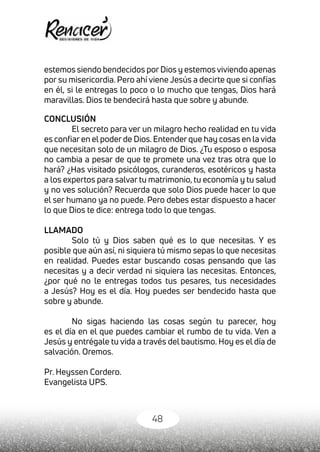 48
estemos siendo bendecidos porDios y estemos viviendo apenas
por su misericordia. Pero ahí viene Jesús a decirte que si confías
en él, si le entregas lo poco o lo mucho que tengas, Dios hará
maravillas. Dios te bendecirá hasta que sobre y abunde.
CONCLUSIÓN
El secreto para ver un milagro hecho realidad en tu vida
es confiar en el poder de Dios. Entender que hay cosas en la vida
que necesitan solo de un milagro de Dios. ¿Tu esposo o esposa
no cambia a pesar de que te promete una vez tras otra que lo
hará? ¿Has visitado psicólogos, curanderos, esotéricos y hasta
a los expertos para salvar tu matrimonio, tu economía y tu salud
y no ves solución? Recuerda que solo Dios puede hacer lo que
el ser humano ya no puede. Pero debes estar dispuesto a hacer
lo que Dios te dice: entrega todo lo que tengas.
LLAMADO
Solo tú y Dios saben qué es lo que necesitas. Y es
posible que aún así, ni siquiera tú mismo sepas lo que necesitas
en realidad. Puedes estar buscando cosas pensando que las
necesitas y a decir verdad ni siquiera las necesitas. Entonces,
¿por qué no le entregas todos tus pesares, tus necesidades
a Jesús? Hoy es el día. Hoy puedes ser bendecido hasta que
sobre y abunde.
No sigas haciendo las cosas según tu parecer, hoy
es el día en el que puedes cambiar el rumbo de tu vida. Ven a
Jesús y entrégale tu vida a través del bautismo. Hoy es el día de
salvación. Oremos.
Pr. Heyssen Cordero.
Evangelista UPS.
 