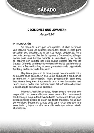 5
DECISIONES QUE LEVANTAN
Mateo 9:1-7
INTRODUCCIÓN
Se habla de Jesús por todas partes. Muchas personas
van incluso hasta los lugares apartados donde él está para
escuchar sus enseñanzas y ver sus obras poderosas. Pero
después de algunos días Jesús regresa a Capernaúm, el lugar
donde pasa más tiempo durante su ministerio, y la noticia
se esparce con rapidez por esta ciudad costera del mar de
Galilea. De modo que muchos vienen a verlo a la casa donde se
encuentra. Entre ellos hay fariseos y maestros de la Ley de toda
Galilea y Judea, incluida Jerusalén.
Hay tanta gente en la casa que ya no cabe nadie más,
ni siquiera en la entrada. En eso, Jesús comienza a predicarles
el mensaje. A continuación, todos presenciarán algo muy
importante. Lo que está a punto de ocurrir nos demuestra que
Jesús tiene elpoderpara quitarla causa delsufrimiento humano
y sanar a toda persona que él desee.
Mientras Jesús les predica, llegan cuatro hombres con
un paralítico en una camilla para que él lo cure. Pero la casa está
tan llena que no pueden llevarlo hasta donde está Jesús. ¡Qué
decepcionados deben de estar! De todas maneras, no se dan
por vencidos. Suben a la azotea de la casa, hacen una abertura
en el techo y bajan por ella la camilla en la que está acostado
el paralítico.
SÁBADO
 
