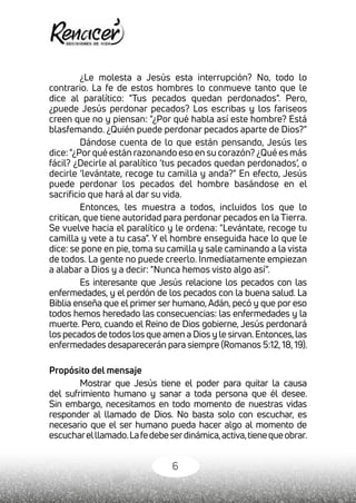 6
¿Le molesta a Jesús esta interrupción? No, todo lo
contrario. La fe de estos hombres lo conmueve tanto que le
dice al paralítico: "Tus pecados quedan perdonados". Pero,
¿puede Jesús perdonar pecados? Los escribas y los fariseos
creen que no y piensan: "¿Por qué habla así este hombre? Está
blasfemando. ¿Quién puede perdonar pecados aparte de Dios?"
Dándose cuenta de lo que están pensando, Jesús les
dice:"¿Porqué están razonando eso en su corazón? ¿Qué es más
fácil? ¿Decirle al paralítico ‘tus pecados quedan perdonados’, o
decirle ‘levántate, recoge tu camilla y anda?" En efecto, Jesús
puede perdonar los pecados del hombre basándose en el
sacrificio que hará al dar su vida.
Entonces, les muestra a todos, incluidos los que lo
critican, que tiene autoridad para perdonar pecados en la Tierra.
Se vuelve hacia el paralítico y le ordena: "Levántate, recoge tu
camilla y vete a tu casa". Y el hombre enseguida hace lo que le
dice: se pone en pie, toma su camilla y sale caminando a la vista
de todos. La gente no puede creerlo. Inmediatamente empiezan
a alabar a Dios y a decir: "Nunca hemos visto algo así”.
Es interesante que Jesús relacione los pecados con las
enfermedades, y el perdón de los pecados con la buena salud. La
Biblia enseña que el primer ser humano, Adán, pecó y que por eso
todos hemos heredado las consecuencias: las enfermedades y la
muerte. Pero, cuando el Reino de Dios gobierne, Jesús perdonará
los pecados de todos los que amen a Dios y le sirvan.Entonces,las
enfermedades desaparecerán para siempre (Romanos 5:12,18,19).
Propósito del mensaje
Mostrar que Jesús tiene el poder para quitar la causa
del sufrimiento humano y sanar a toda persona que él desee.
Sin embargo, necesitamos en todo momento de nuestras vidas
responder al llamado de Dios. No basta solo con escuchar, es
necesario que el ser humano pueda hacer algo al momento de
escucharelllamado.Lafedebeserdinámica,activa,tienequeobrar.
 