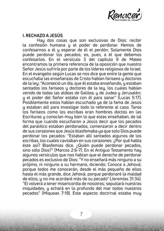 7
I. RECHAZO A JESÚS
	 Hay dos cosas que son exclusivas de Dios: recibir
la confesión humana y el poder de perdonar. Hemos de
confesarnos a él y esperar de él el perdón. Solamente Dios
puede perdonar los pecados; es, pues, a él que debemos
confesarlos. En el versículo 3 del capítulo 9 de Mateo
encontramos la primera referencia de la oposición que nuestro
Señor Jesús sufriría por parte de los líderes religiosos de Israel.
En el evangelio según Lucas se nos dice que entre la gente que
escuchaba las enseñanzas de Cristo habían fariseos y doctores
de la ley: “Aconteció un día, que él estaba enseñando, y estaban
sentados los fariseos y doctores de la ley, los cuales habían
venido de todas las aldeas de Galilea, y de Judea y Jerusalén;
y el poder del Señor estaba con él para sanar” (Lucas 5:17).
Posiblemente estos habían escuchado ya de la fama de Jesús
y estaban allí para investigar todo lo referente al caso. Tanto
los fariseos como los escribas eran hombres doctos en las
Escrituras y conocían muy bien lo que estas enseñaban, de tal
forma que cuando escucharon a Jesús decir que los pecados
del paralítico estaban perdonados, comenzaron a decir dentro
de sus corazones que Jesús blasfemaba ya que solo Dios puede
perdonar los pecados: “Estaban allí sentados algunos de los
escribas, los cuales cavilaban en sus corazones: ¿Por qué habla
éste así? Blasfemias dice. ¿Quién puede perdonar pecados,
sino sólo Dios?” (Marcos 2:6-7). En el Antiguo Testamento hay
algunos versículos que nos hablan que el derecho de perdonar
pecados es exclusivo de Dios: “Y no enseñará más ninguno a su
prójimo, ni ninguno a su hermano, diciendo: Conoce a Jehová;
porque todos me conocerán, desde el más pequeño de ellos
hasta el más grande, dice Jehová; porque perdonaré la maldad
de ellos, y no me acordaré más de su pecado” (Jeremías 31:34).
“El volverá a tener misericordia de nosotros; sepultará nuestras
iniquidades, y echará en lo profundo del mar todos nuestros
pecados” (Miqueas 7:19). Este aspecto doctrinal estaba muy
 