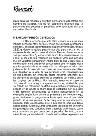 8
claro para los fariseos y escribas pero, ahora, allí estaba ese
hombre de Nazaret, hijo de un carpintero diciendo que le
perdonaba sus pecados al paralítico, esto para ellos era una
verdadera blasfemia.
II. SANIDAD Y PERDÓN DE PECADOS
La Biblia enseña que solo Dios conoce nuestros más
íntimos pensamientos: porque Jehová escudriña los corazones
de todos y entiende todo intento de los pensamientos (1 Crónicas
28:9), y Mateo no quiere pasarlo por alto para mostrarnos la
supremacía de Jesús como el divino Mesías. Jesús conoció
sus pensamientos: "y conociendo Jesús los pensamientos de
ellos"; y por ello los recrimina en público: "¿Por qué pensáis
mal en vuestros corazones?" Ahora bien, lo que Jesús hará a
continuación será una señal contundente que no dejará duda
que los pecados de este hombre le han sido perdonados. Los
judíos tenían la creencia que todas las enfermedades terribles
que llegaban a la vida de las personas eran consecuencias
de sus pecados, sin embargo, ahora nosotros sabemos que
no siempre es así. Esta creencia la podemos ver incluso entre
las páginas de la Biblia. Por ejemplo, tenemos el caso de
Job, cuando sus amigos alegaban contra él, diciéndole que
su estado de calamidad se debía a que había cometido algún
pecado en lo oculto y ahora Dios lo castigaba por ello (Job
4-31). También encontramos el mismo pensamiento en el
evangelio según Juan donde se presenta a un hombre ciego,
y los discípulos le preguntan a Jesús quién era el que había
pecado, él o sus padres: “Y le preguntaron sus discípulos,
diciendo: Rabí, ¿quién pecó, éste o sus padres, para que haya
nacido ciego?” (Juan 9:2). Por tanto, para los judíos era un hecho
de que alguien que padeciera de una terrible enfermedad como
este paralítico era por causa de sus pecados. Por tanto, ahora
viene Jesús y aprovechando todas las circunstancia y creencias
 