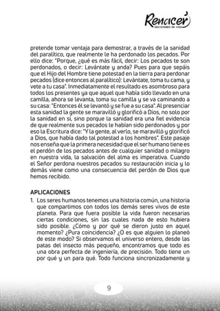 9
pretende tomar ventaja para demostrar, a través de la sanidad
del paralítico, que realmente le ha perdonado los pecados. Por
ello dice: "Porque, ¿qué es más fácil, decir: Los pecados te son
perdonados, o decir: Levántate y anda? Pues para que sepáis
que el Hijo del Hombre tiene potestad en la tierra para perdonar
pecados (dice entonces al paralítico): Levántate, toma tu cama, y
vete a tu casa". Inmediatamente el resultado es asombroso para
todos los presentes ya que aquel que había sido llevado en una
camilla, ahora se levanta, toma su camilla y se va caminando a
su casa: "Entonces él se levantó y se fue a su casa".Al presenciar
esta sanidad la gente se maravilló y glorificó a Dios, no solo por
la sanidad en sí, sino porque la sanidad era una fiel evidencia
de que realmente sus pecados le habían sido perdonados y por
eso la Escritura dice: "Y la gente, al verlo, se maravilló y glorificó
a Dios, que había dado tal potestad a los hombres". Este pasaje
nos enseña que la primera necesidad que elserhumano tiene es
el perdón de los pecados antes de cualquier sanidad o milagro
en nuestra vida, la salvación del alma es imperativa. Cuando
el Señor perdona nuestros pecados su restauración inicia y lo
demás viene como una consecuencia del perdón de Dios que
hemos recibido.
APLICACIONES
1.	 Los seres humanos tenemos una historia común, una historia
que compartimos con todos los demás seres vivos de este
planeta. Para que fuera posible la vida fueron necesarias
ciertas condiciones, sin las cuales nada de esto hubiera
sido posible. ¿Cómo y por qué se dieron justo en aquel
momento? ¿Pura coincidencia? ¿O es que alguien lo planeó
de este modo? Si observamos el universo entero, desde las
patas del insecto más pequeño, encontramos que todo es
una obra perfecta de ingeniería, de precisión. Todo tiene un
por qué y un para qué. Todo funciona sincronizadamente y
 