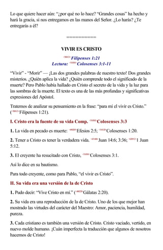 Lo que quiere hacer aún: “¿por qué no lo hace? “Grandes cosas” ha hecho y
hará la gracia, si nos entregamos en las manos del Señor. ¿Lo harás? ¿Te
entregarás a él?
==========
VIVIR ES CRISTO
<500121>
Filipenses 1:21
Lectura: <510301>
Colosenses 3:1-11
“Vivir” - “Morir” — ¡Las dos grandes palabras de nuestro texto! Dos grandes
misterios. ¿Quién aplica la vida? ¿Quién comprende todo el significado de la
muerte? Pero Pablo había hallado en Cristo el secreto de la vida y la luz para
las sombras de la muerte. El texto es una de las más profundas y significativas
expresiones del Apóstol.
Tratemos de analizar su pensamiento en la frase: “para mí el vivir es Cristo.”
(<500121>
Filipenses 1:21).
I. Cristo era la fuente de su vida Comp. <510303>
Colosenses 3:3
1. La vida en pecado es muerte: <490205>
Efesios 2:5; <510120>
Colosenses 1:20.
2. Tener a Cristo es tener la verdadera vida. <431406>
Juan 14:6; 3:36; <620512>
1 Juan
5:12.
3. El creyente ha resucitado con Cristo, <510301>
Colosenses 3:1.
Así lo dice en su bautismo.
Para todo creyente, como para Pablo, “el vivir es Cristo”.
II. Su vida era una versión de la de Cristo
1. Pudo decir: “Vive Cristo en mí.” (<480220>
Gálatas 2:20).
2. Su vida era una reproducción de la de Cristo. Uno de los que mejor han
mostrado las virtudes del carácter del Maestro: Amor, paciencia, humildad,
pureza.
3. Cada cristiano es también una versión de Cristo. Cristo vaciado, vertido, en
nuevo molde humano. ¡Cuán imperfecta la traducción que algunos de nosotros
hacemos de Cristo!
 