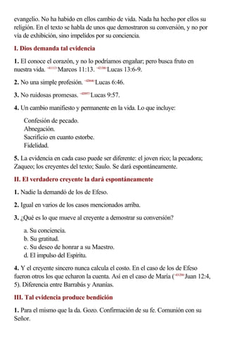 evangelio. No ha habido en ellos cambio de vida. Nada ha hecho por ellos su
religión. En el texto se habla de unos que demostraron su conversión, y no por
vía de exhibición, sino impelidos por su conciencia.
I. Dios demanda tal evidencia
1. El conoce el corazón, y no lo podríamos engañar; pero busca fruto en
nuestra vida. <411113>
Marcos 11:13. <421306>
Lucas 13:6-9.
2. No una simple profesión. <420646>
Lucas 6:46.
3. No ruidosas promesas. <420957>
Lucas 9:57.
4. Un cambio manifiesto y permanente en la vida. Lo que incluye:
Confesión de pecado.
Abnegación.
Sacrificio en cuanto estorbe.
Fidelidad.
5. La evidencia en cada caso puede ser diferente: el joven rico; la pecadora;
Zaqueo; los creyentes del texto; Saulo. Se dará espontáneamente.
II. El verdadero creyente la dará espontáneamente
1. Nadie la demandó de los de Efeso.
2. Igual en varios de los casos mencionados arriba.
3. ¿Qué es lo que mueve al creyente a demostrar su conversión?
a. Su conciencia.
b. Su gratitud.
c. Su deseo de honrar a su Maestro.
d. El impulso del Espíritu.
4. Y el creyente sincero nunca calcula el costo. En el caso de los de Efeso
fueron otros los que echaron la cuenta. Así en el caso de María (<431204>
Juan 12:4,
5). Diferencia entre Barrabás y Ananías.
III. Tal evidencia produce bendición
1. Para el mismo que la da. Gozo. Confirmación de su fe. Comunión con su
Señor.
 