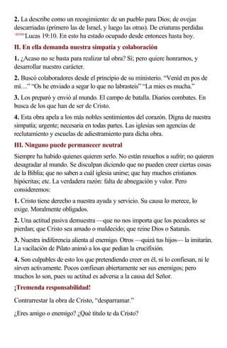 2. La describe como un recogimiento: de un pueblo para Dios; de ovejas
descarriadas (primero las de Israel, y luego las otras). De criaturas perdidas
<421910>
Lucas 19:10. En esto ha estado ocupado desde entonces hasta hoy.
II. En ella demanda nuestra simpatía y colaboración
1. ¿Acaso no se basta para realizar tal obra? Sí; pero quiere honrarnos, y
desarrollar nuestro carácter.
2. Buscó colaboradores desde el principio de su ministerio. “Venid en pos de
mí…” “Os he enviado a segar lo que no labrasteis” “La mies es mucha.”
3. Los preparó y envió al mundo. El campo de batalla. Diarios combates. En
busca de los que han de ser de Cristo.
4. Esta obra apela a los más nobles sentimientos del corazón. Digna de nuestra
simpatía; urgente; necesaria en todas partes. Las iglesias son agencias de
reclutamiento y escuelas de adiestramiento para dicha obra.
III. Ninguno puede permanecer neutral
Siempre ha habido quienes quieren serlo. No están resueltos a sufrir; no quieren
desagradar al mundo. Se disculpan diciendo que no pueden creer ciertas cosas
de la Biblia; que no saben a cuál iglesia unirse; que hay muchos cristianos
hipócritas; etc. La verdadera razón: falta de abnegación y valor. Pero
consideremos:
1. Cristo tiene derecho a nuestra ayuda y servicio. Su causa lo merece, lo
exige. Moralmente obligados.
2. Una actitud pasiva demuestra —que no nos importa que los pecadores se
pierdan; que Cristo sea amado o maldecido; que reine Dios o Satanás.
3. Nuestra indiferencia alienta al enemigo. Otros —quizá tus hijos— la imitarán.
La vacilación de Pilato animó a los que pedían la crucifixión.
4. Son culpables de esto los que pretendiendo creer en él, ni lo confiesan, ni le
sirven activamente. Pocos confiesan abiertamente ser sus enemigos; pero
muchos lo son, pues su actitud es adversa a la causa del Señor.
¡Tremenda responsabilidad!
Contrarrestar la obra de Cristo, “desparramar.”
¿Eres amigo o enemigo? ¿Qué título te da Cristo?
 