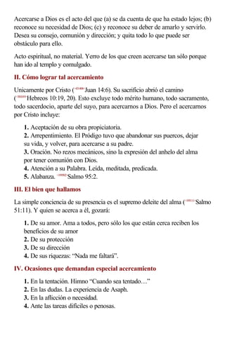 Acercarse a Dios es el acto del que (a) se da cuenta de que ha estado lejos; (b)
reconoce su necesidad de Dios; (c) y reconoce su deber de amarlo y servirlo.
Desea su consejo, comunión y dirección; y quita todo lo que puede ser
obstáculo para ello.
Acto espiritual, no material. Yerro de los que creen acercarse tan sólo porque
han ido al templo y comulgado.
II. Cómo lograr tal acercamiento
Unicamente por Cristo (<431406>
Juan 14:6). Su sacrificio abrió el camino
(<581019>
Hebreos 10:19, 20). Esto excluye todo mérito humano, todo sacramento,
todo sacerdocio, aparte del suyo, para acercarnos a Dios. Pero el acercarnos
por Cristo incluye:
1. Aceptación de su obra propiciatoria.
2. Arrepentimiento. El Pródigo tuvo que abandonar sus puercos, dejar
su vida, y volver, para acercarse a su padre.
3. Oración. No rezos mecánicos, sino la expresión del anhelo del alma
por tener comunión con Dios.
4. Atención a su Palabra. Leída, meditada, predicada.
5. Alabanza. <199502>
Salmo 95:2.
III. El bien que hallamos
La simple conciencia de su presencia es el supremo deleite del alma (<195111>
Salmo
51:11). Y quien se acerca a él, gozará:
1. De su amor. Ama a todos, pero sólo los que están cerca reciben los
beneficios de su amor
2. De su protección
3. De su dirección
4. De sus riquezas: “Nada me faltará”.
IV. Ocasiones que demandan especial acercamiento
1. En la tentación. Himno “Cuando sea tentado…”
2. En las dudas. La experiencia de Asaph.
3. En la aflicción o necesidad.
4. Ante las tareas difíciles o penosas.
 