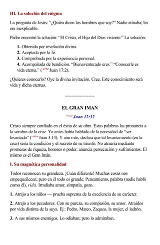 III. La solución del enigma
La pregunta de Jesús: “¿Quién dicen los hombres que soy?” Nadie atinaba; les
era inexplicable.
Pedro encontró la solución: “El Cristo, el Hijo del Dios viviente.” La solución:
1. Obtenida por revelación divina.
2. Aceptada por la fe.
3. Comprobada por la experiencia personal.
4. Acompañada de bendición. “Bienaventurado eres.” “Conocerle es
vida eterna.” (<431702>
Juan 17:2).
¿Quieres conocerlo? Oye la divina invitación. Cree. Este conocimiento será
vida y dicha eternas.
==========
EL GRAN IMAN
<431232>
Juan 12:32
Cristo siempre confiado en el éxito de su obra. Estas palabras las pronuncia a
la sombra de la cruz. Ya antes había hablado de la necesidad de “ser
levantado” (<430314>
Juan 3:14). Y aún más, declara que tal levantamiento (en la
cruz) sería la condición y el secreto de su triunfo. No atraería mediante
promesas de riqueza, honores o poder: anuncia persecución y sufrimientos. El
mismo es el Gran Imán.
I. Su magnética personalidad
Todos reconocen su grandeza. ¡Cuán diferente! Muchas cosas nos
empequeñecen; pero en él todo es grande: Pensamiento, palabra (nadie habló
como él), vida. Irradiaba amor, simpatía, gozo.
1. Atrajo a los niños — prueba suprema de la excelencia de su carácter.
2. Atrajo a los pecadores. Con su pureza, su compasión, su amor. Atraídos
por vida distinta de la suya. Ej.: Pedro, Mateo, Zaqueo, la mujer, el ladrón.
3. A sus mismos enemigos. Lo odiaban; pero lo admiraban.
 