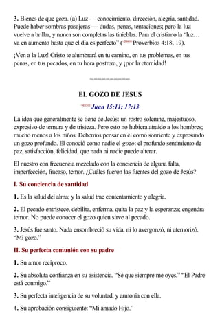 3. Bienes de que goza. (a) Luz — conocimiento, dirección, alegría, santidad.
Puede haber sombras pasajeras — dudas, penas, tentaciones; pero la luz
vuelve a brillar, y nunca son completas las tinieblas. Para el cristiano la “luz…
va en aumento hasta que el día es perfecto” (<200418>
Proverbios 4:18, 19).
¡Ven a la Luz! Cristo te alumbrará en tu camino, en tus problemas, en tus
penas, en tus pecados, en tu hora postrera, y ¡por la eternidad!
==========
EL GOZO DE JESUS
<431511>
Juan 15:11; 17:13
La idea que generalmente se tiene de Jesús: un rostro solemne, majestuoso,
expresivo de ternura y de tristeza. Pero esto no hubiera atraído a los hombres;
mucho menos a los niños. Debemos pensar en él como sonriente y expresando
un gozo profundo. El conoció como nadie el gozo: el profundo sentimiento de
paz, satisfacción, felicidad, que nada ni nadie puede alterar.
El nuestro con frecuencia mezclado con la conciencia de alguna falta,
imperfección, fracaso, temor. ¿Cuáles fueron las fuentes del gozo de Jesús?
I. Su conciencia de santidad
1. Es la salud del alma; y la salud trae contentamiento y alegría.
2. El pecado entristece, debilita, enferma, quita la paz y la esperanza; engendra
temor. No puede conocer el gozo quien sirve al pecado.
3. Jesús fue santo. Nada ensombreció su vida, ni lo avergonzó, ni atemorizó.
“Mi gozo.”
II. Su perfecta comunión con su padre
1. Su amor recíproco.
2. Su absoluta confianza en su asistencia. “Sé que siempre me oyes.” “El Padre
está conmigo.”
3. Su perfecta inteligencia de su voluntad, y armonía con ella.
4. Su aprobación consiguiente: “Mi amado Hijo.”
 