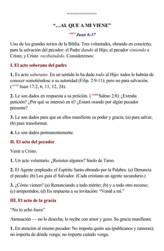 ==========
“…AL QUE A MI VIENE”
<430637>
Juan 6:37
Uno de los grandes textos de la Biblia. Tres voluntades, obrando en concierto,
para la salvación del pecador: el Padre dando al Hijo; el pecador viniendo a
Cristo; y Cristo recibiéndolo. Consideremos:
I. El acto soberano del padre
1. Es acto soberano. En un sentido lo ha dado todo al Hijo: todos lo habrán de
conocer sometiéndose a su autoridad (Filip. 2:9-11); pero no para salvación.
(<431702>
Juan 17:2, 6, 11, 12, 24).
2. Le son dados en respuesta a su petición. (<190208>
Salmo 2:8). ¿Extraña
petición? ¿Por qué se interesó en ti? ¿Estará orando por algún pecador
presente?
3. Le son dados para que en ellos manifieste su poder y gracia; (a) para salvar,
(b) para transformar.
4. Le son dados permanentemente.
II. El acto del pecador
Venir a Cristo.
1. Un acto voluntario. ¿Resisten algunos? Saulo de Tarso.
2. El Agente empleado: el Espíritu Santo obrando por la Palabra: (a) Denuncia
el pecado; (b) Los guía el Salvador. (Cada cristiano un agente secundario.)
3. ¿Cómo vienen? (a) Renunciando a todo mérito; (b) y a todo otro recurso;
(c) arrepentidos; (d) En respuesta a su invitación: “Venid a mí.”
III. El acto de la gracia
“No lo echo fuera”
Atenuación — no lo desecha; lo recibe con amor y gozo. Su gracia manifiesta:
1. En atención al mismo pecador: No importa quién sea (publicanos y rameras);
no importa de dónde venga; no importa cuándo venga.
 