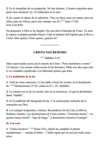 2. En lo inmediato de su aceptación. No hay demora. ¡Cúantos requisitos para
pasar otras fronteras! Ej.: El malhechor en la cruz.
3. En cuanto al objeto de su admisión. Para ser hijos; para ser santos; para ser
útiles; para ser felices; para estar siempre con él (<431724>
Juan 17:24).
SALVACION
No preguntes si Dios te ha elegido. Oye tan sólo el llamado de Cristo. Te ama;
te espera; te prepara grandes bienes. Cede al impulso del Espíritu que te lleva a
Cristo. Dios quiere; Cristo quiere; ¿quieres tú?
==========
CRISTO NOS REDIMIO
<480313>
Gálatas 3:13
Ideas equivocadas acerca de la muerte de Cristo. “Para enseñarnos a morir.”
Un fracaso. Una muerte noble (como la de Sócrates). Pablo nos dice aquí cuál
es su verdadero significado. Los diferentes puntos que trata:
I. La maldición de la ley
1. Toda ley tiene sanciones. La ley dada a Israel las resume en la declaración
de <052726>
Deuteronomio 27:26, citada en el v. 10. ¡Maldito!
2. Lo mismo con la ley no escrita, sino en la conciencia. Al que la desobedece
llama “maldito”.
3. Es la maldición del desagrado divino. Y la consecuente exclusión de la
comunión con Dios.
4. Los castigos temporales y eternos. Recuérdense los de Caín, el diluvio,
Sodoma, Satanás. Las declaraciones de Cristo mismo: “Tormento eterno”, “su
gusano nunca morirá”, “lago de fuego.” ¿Llamaremos excesivo el castigo?
II. Los reos
1. “Todos nosotros” <235306>
Isaías 53:6. ¿Quién ha cumplido el primer
mandamiento — amarás al Señor…? Inútil argüir que no eres tan malo como
otros.
 