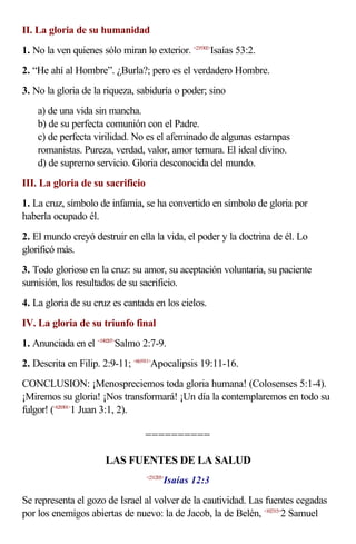 II. La gloria de su humanidad
1. No la ven quienes sólo miran lo exterior. <235302>
Isaías 53:2.
2. “He ahí al Hombre”. ¿Burla?; pero es el verdadero Hombre.
3. No la gloria de la riqueza, sabiduría o poder; sino
a) de una vida sin mancha.
b) de su perfecta comunión con el Padre.
c) de perfecta virilidad. No es el afeminado de algunas estampas
romanistas. Pureza, verdad, valor, amor ternura. El ideal divino.
d) de supremo servicio. Gloria desconocida del mundo.
III. La gloria de su sacrificio
1. La cruz, símbolo de infamia, se ha convertido en símbolo de gloria por
haberla ocupado él.
2. El mundo creyó destruir en ella la vida, el poder y la doctrina de él. Lo
glorificó más.
3. Todo glorioso en la cruz: su amor, su aceptación voluntaria, su paciente
sumisión, los resultados de su sacrificio.
4. La gloria de su cruz es cantada en los cielos.
IV. La gloria de su triunfo final
1. Anunciada en el <190207>
Salmo 2:7-9.
2. Descrita en Filip. 2:9-11; <661911>
Apocalipsis 19:11-16.
CONCLUSION: ¡Menospreciemos toda gloria humana! (Colosenses 5:1-4).
¡Miremos su gloria! ¡Nos transformará! ¡Un día la contemplaremos en todo su
fulgor! (<620301>
1 Juan 3:1, 2).
==========
LAS FUENTES DE LA SALUD
<231203>
Isaías 12:3
Se representa el gozo de Israel al volver de la cautividad. Las fuentes cegadas
por los enemigos abiertas de nuevo: la de Jacob, la de Belén, <102315>
2 Samuel
 