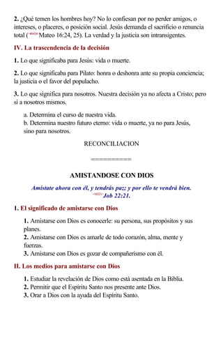 2. ¿Qué temen los hombres hoy? No lo confiesan por no perder amigos, o
intereses, o placeres, o posición social. Jesús demanda el sacrificio o renuncia
total (<401624>
Mateo 16:24, 25). La verdad y la justicia son intransigentes.
IV. La trascendencia de la decisión
1. Lo que significaba para Jesús: vida o muerte.
2. Lo que significaba para Pilato: honra o deshonra ante su propia conciencia;
la justicia o el favor del populacho.
3. Lo que significa para nosotros. Nuestra decisión ya no afecta a Cristo; pero
sí a nosotros mismos.
a. Determina el curso de nuestra vida.
b. Determina nuestro futuro eterno: vida o muerte, ya no para Jesús,
sino para nosotros.
RECONCILIACION
==========
AMISTANDOSE CON DIOS
Amístate ahora con él, y tendrás paz; y por ello te vendrá bien.
<182221>
Job 22:21.
1. El significado de amistarse con Dios
1. Amistarse con Dios es conocerle: su persona, sus propósitos y sus
planes.
2. Amistarse con Dios es amarle de todo corazón, alma, mente y
fuerzas.
3. Amistarse con Dios es gozar de compañerismo con él.
II. Los medios para amistarse con Dios
1. Estudiar la revelación de Dios como está asentada en la Biblia.
2. Permitir que el Espíritu Santo nos presente ante Dios.
3. Orar a Dios con la ayuda del Espíritu Santo.
 
