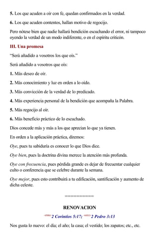 5. Los que acuden a oír con fe, quedan confirmados en la verdad.
6. Los que acuden contentos, hallan motivo de regocijo.
Pero nótese bien que nadie hallará bendición escuchando el error, ni tampoco
oyendo la verdad de un modo indiferente, o en el espíritu criticón.
III. Una promesa
“Será añadido a vosotros los que oís.”
Será añadido a vosotros que oís:
1. Más deseo de oír.
2. Más conocimiento y luz en orden a lo oído.
3. Más convicción de la verdad de lo predicado.
4. Más experiencia personal de la bendición que acompaña la Palabra.
5. Más regocijo al oír.
6. Más beneficio práctico de lo escuchado.
Dios concede más y más a los que aprecian lo que ya tienen.
En orden a la aplicación práctica, diremos:
Oye, pues tu sabiduría es conocer lo que Dios dice.
Oye bien, pues la doctrina divina merece la atención más profunda.
Oye con frecuencia, pues pérdida grande es dejar de frecuentar cualquier
culto o conferencia que se celebre durante la semana.
Oye mejor, pues esto contribuirá a tu edificación, santificación y aumento de
dicha celeste.
==========
RENOVACION
<470501>
2 Corintios 5:17; <610313>
2 Pedro 3:13
Nos gusta lo nuevo: el día; el año; la casa; el vestido; los zapatos; etc., etc.
 