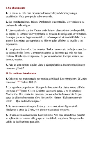 I. Su abatimiento
1. La causa: su más cara esperanza desvanecida; su Maestro y amigo,
crucificado. Nada peor podía haber ocurrido.
2. Sus manifestaciones. Tristes. Deplorando lo acontecido. Volviéndose a su
pueblo a la vida antigua.
3. Una experiencia común. Causas variadísimas: el negociante que ha perdido
su capital. El labrador que ve perderse su cosecha. El amigo que se ve burlado.
La mujer que ve su hogar convertido en infierno por el vicio o infidelidad de su
esposo. Los padres que sepultan a su hijo en quien cifraban su orgullo y sus
esperanzas.
4. Los planes fracasados. Las derrotas. Todos hemos visto deshojarse muchas
de las más bellas flores, y arruinarse algunas de las obras que más nos han
costado. Desaliento consiguiente. Es por demás luchar, trabajar, resistir, ser
buenos, esperar.
5. Pero en este camino alguien viene a acompañarnos a buscar comunión con
nosotros: ¡Cristo!
II. Su cariñoso interlocutor
1. Cristo no nos menosprecia por nuestra debilidad. Los reprende (v. 25), pero
con amor. <19A315>
Salmo 103:15.
2. Le agrada acompañarnos. Siempre ha buscado a los tristes: como el Padre
los busca (<235715>
Isaías 57:15). ¡Cuántas veces está cerca, y no lo sabemos!
Ilustración: Una madre tan ocupada, que no se había dado cuenta de que
cerca de ella estaba su niña. Otra ilustración: Himno: “Del santo amor de
Cristo — Que no tendrá su igual.”
3. Se interesa en nuestros problemas y conversión, si son dignos de él.
Hablemos a otros de Cristo, y él pronto estará entre nosotros.
4. El tema de su conversación. Las Escrituras. Nos hace entenderlas, percibir
su aplicación en nuestra vida, y que no han fallado sus planes. Siempre se ha
valido de las Escrituras para ello.
 
