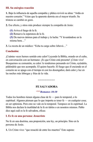 III. Su enérgica reacción
1. Bajo la influencia de aquella compañía y plática revivió su alma: “Ardía en
nuestro corazón.” Veían que la aparente derrota era el mayor triunfo. Su
tristeza se cambió en gozo.
2. Ese efecto, y otros más produce siempre la compañía de Jesús:
(1) Aviva el fuego de la fe.
(2) Renueva la esperanza de la fe.
(3) Da nuevos ánimos para el trabajo y la lucha: “Y levantándose en la
misma hora…”
3. La receta de un médico: “Echa tu carga sobre Jehová…”
Conclusión:
¡Cuántas veces hemos sentido este calor! Leyendo la Biblia, orando en el culto,
en conversación con un hermano: ¡Es que Cristo está presente! ¡Cristo vive!
Busquemos su comunión, su calor: lo tendremos pensando en Cristo, oyéndolo,
pidiéndole que nos acompañe. El quiere hacerlo. El fuego que él enciende en el
corazón no se apaga con el tiempo ni con los desengaños; dará calor y luz en
las noches más lóbregas y frías de la vida.
==========
FE SALVADORA
<451010>
Romanos 10:10
Todos los hombres tienen alguna clase de fe — para lo temporal, o lo
espiritual. Algunos piensan que lo que importa es tener fe — en cualquier cosa;
en ser optimista. Pero esto no vale en lo temporal. Tampoco en lo espiritual. La
Biblia nos declara la inutilidad de la fe en ídolos o en nosotros mismos. Pablo
dice aquí cuál es la fe salvadora, eficaz.
I. Es fe en una persona: Jesucristo
No fe en una doctrina, una proposición, una ley, un principio. Sino en la
persona de Jesús.
1. Un Cristo vivo: “que resucitó de entre los muertos” Esto supone:
 