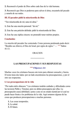 2. Reconoció el poder de Dios sobre cada fase de la vida humana.
3. Reconoció que Dios es poderoso para salvar el alma, rescatarla del pecado
y sanarla de sus males.
III. El pecador pidió la misericordia de Dios
“Ten misericordia de mí; sana mi alma.”
1. Esta fue una oración personal: “de mí.”
2. Esta fue una petición definida: pidió la misericordia de Dios.
3. Esta fue una súplica sincera: no pretendió tener méritos propios.
Conclusión:
La oración del pecador fue contestada. Como persona perdonada pudo decir:
“Bendito sea Jehová, el Dios de Israel, por siglos de siglos.” — <194113>
Salmo
41:13.
ORACION
==========
LAS PREOCUPACIONES Y SUS RESPUESTAS
<500406>
Filipenses 4:6
Muchas veces los cristianos buscan este texto para obtener consuelo y fuerza.
El texto tiene dos lados: por un lado encontramos las preocupaciones, y por el
otro sus respuestas.
I. Las preocupaciones de la vida
“Por nada estéis afanosos.” Los cristianos tendrán cuidados y dificultades como
las tuvieron Pablo y Timoteo; pero no deben preocuparse por ellas. La
preocupación causa debilidad y pone a uno en un estado mental por el cual no
puede hacer frente a los problemas de la vida. Aquí notamos algunas de las
cosas que producen preocupaciones a muchas personas.
1. Las cosas temporales.
2. La salud.
3. El futuro.
 