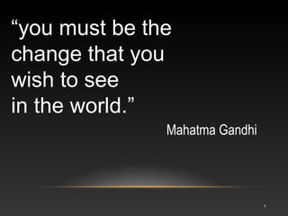 “you must be the
change that you
wish to see
in the world.”
Mahatma Gandhi
1
 