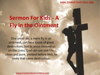 Sermon For Kids - A
Fly in the Ointment
One small sin, a mere fly in an
ointment, can be a cause of great
destruction, but as Jesus showed us
on the cross, God can use one life,
clean and pure, yielded before Him, to
undo that same destruction.
www.CreativeSermonIdeas.com
www. Creative Youth Ideas .com
 