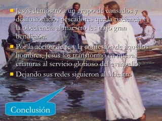 Jesús demostró a un grupo de cansados y desilusionados pescadores que la paciencia y la obediencia al maestro les trajo gran bendición. Por la acción de fe y la confesión de aquellos hombres, Jesús los transformó en nuevas criaturas al servicio glorioso del evangelio. Dejando sus redes siguieron al Maestro Conclusión 