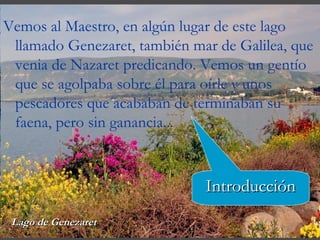 Vemos al Maestro, en algún lugar de este lago llamado Genezaret, también mar de Galilea, que venia de Nazaret predicando. Vemos un gentío que se agolpaba sobre  é l para oírle y unos pescadores que acababan de terminaban su faena, pero sin ganancia... Lago de Genezaret Introducción 