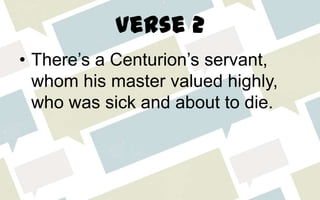 Verse 2
• There’s a Centurion’s servant,
whom his master valued highly,
who was sick and about to die.
 