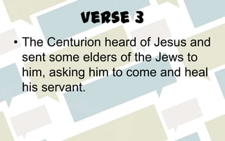 Verse 3
• The Centurion heard of Jesus and
sent some elders of the Jews to
him, asking him to come and heal
his servant.
 