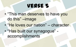 Verse 5
• “This man deserves to have you
do this” –image
• “He loves our nation” – character
• “Has built our synagogue” -
accomplishments
 