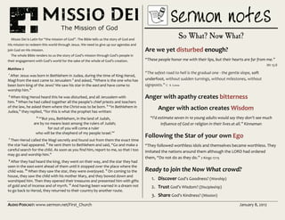 AUDIO PODCAST: www.sermon.net/First_Church January 8, 2012
Missio Dei is Latin for “the mission of God”. The Bible tells us the story of God and
His mission to redeem this world through Jesus. We need to give up our agendas and
join God on His mission.
The whole Bible renders to us the story of God’s mission through God’s people in
their engagement with God’s world for the sake of the whole of God’s creation.
Matthew 2
1
After Jesus was born in Bethlehem in Judea, during the time of King Herod,
Magifrom the east came to Jerusalem 2
and asked, “Where is the one who has
been born king of the Jews? We saw his star in the eastand have come to
worship him.”
3
When King Herod heard this he was disturbed, and all Jerusalem with
him. 4
When he had called together all the people’s chief priests and teachers
of the law, he asked them where the Christwas to be born. 5
“In Bethlehem in
Judea,” they replied, “for this is what the prophet has written:
6
“‘But you, Bethlehem, in the land of Judah,
are by no means least among the rulers of Judah;
for out of you will come a ruler
who will be the shepherd of my people Israel.’”
7
Then Herod called the Magi secretly and found out from them the exact time
the star had appeared. 8
He sent them to Bethlehem and said, “Go and make a
careful search for the child. As soon as you find him, report to me, so that I too
may go and worship him.”
9
After they had heard the king, they went on their way, and the star they had
seen in the eastwent ahead of them until it stopped over the place where the
child was. 10
When they saw the star, they were overjoyed. 11
On coming to the
house, they saw the child with his mother Mary, and they bowed down and
worshiped him. Then they opened their treasures and presented him with gifts
of gold and of incense and of myrrh. 12
And having been warned in a dream not
to go back to Herod, they returned to their country by another route.
So What? Now What?
Are we yet disturbed enough?
“These people honor me with their lips, but their hearts are far from me.”
Mt 15:8
“The safest road to hell is the gradual one - the gentle slope, soft
underfoot, without sudden turnings, without milestones, without
signposts.” C. S. Lewis
Anger with apathy creates bitterness
Anger with action creates Wisdom
“I’d estimate seven in 10 young adults would say they don’t see much
influence of God or religion in their lives at all.” Kinnaman
Following the Star of your own Ego
“They followed worthless idols and themselves became worthless. They
imitated the nations around them although the LORD had ordered
them, “Do not do as they do.” 2 Kings 17:15
Ready to join the Now What crowd?
1. Discover God’s Goodness? (Worship)
2. Trust God’s Wisdom? (Discipleship)
3. Share God’s Kindness? (Mission)
 