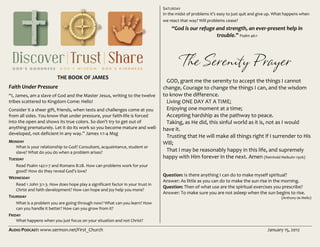 AUDIO PODCAST: www.sermon.net/First_Church January 15, 2012
THE BOOK OF JAMES
Faith Under Pressure
“I, James, am a slave of God and the Master Jesus, writing to the twelve
tribes scattered to Kingdom Come: Hello!
Consider it a sheer gift, friends, when tests and challenges come at you
from all sides. You know that under pressure, your faith-life is forced
into the open and shows its true colors. So don't try to get out of
anything prematurely. Let it do its work so you become mature and well-
developed, not deficient in any way.” James 1:1-4 Msg
MONDAY
What is your relationship to God? Consultant, acquaintance, student or
slave? What do you do when a problem arises?
TUESDAY
Read Psalm 142:1-7 and Romans 8:28. How can problems work for your
good? How do they reveal God’s love?
WEDNESDAY
Read 1 John 3:1-3. How does hope play a significant factor in your trust in
Christ and faith development? How can hope and joy help you more?
THURSDAY
What is a problem you are going through now? What can you learn? How
can you handle it better? How can you grow from it?
FRIDAY
What happens when you just focus on your situation and not Christ?
SATURDAY
In the midst of problems it’s easy to just quit and give up. What happens when
we react that way? Will problems cease?
“God is our refuge and strength, an ever-present help in
trouble.” Psalm 46:1
The Serenity Prayer
GOD, grant me the serenity to accept the things I cannot
change, Courage to change the things I can, and the wisdom
to know the difference.
Living ONE DAY AT A TIME;
Enjoying one moment at a time;
Accepting hardship as the pathway to peace.
Taking, as He did, this sinful world as it is, not as I would
have it.
Trusting that He will make all things right if I surrender to His
Will;
That I may be reasonably happy in this life, and supremely
happy with Him forever in the next. Amen (Reinhold Neibuhr-1926)
Question: Is there anything I can do to make myself spiritual?
Answer: As little as you can do to make the sun rise in the morning.
Question: Then of what use are the spiritual exercises you prescribe?
Answer: To make sure you are not asleep when the sun begins to rise.
(Anthony de Mello)
 