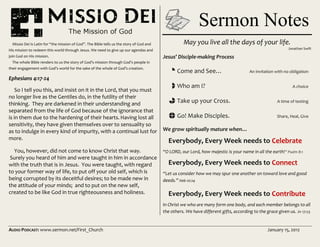 AUDIO PODCAST: www.sermon.net/First_Church January 15, 2012
Missio Dei is Latin for “the mission of God”. The Bible tells us the story of God and
His mission to redeem this world through Jesus. We need to give up our agendas and
join God on His mission.
The whole Bible renders to us the story of God’s mission through God’s people in
their engagement with God’s world for the sake of the whole of God’s creation.
Ephesians 4:17-24
So I tell you this, and insist on it in the Lord, that you must
no longer live as the Gentiles do, in the futility of their
thinking. They are darkened in their understanding and
separated from the life of God because of the ignorance that
is in them due to the hardening of their hearts.Having lost all
sensitivity, they have given themselves over to sensuality so
as to indulge in every kind of impurity, with a continual lust for
more.
You, however, did not come to know Christ that way.
Surely you heard of him and were taught in him in accordance
with the truth that is in Jesus. You were taught, with regard
to your former way of life, to put off your old self, which is
being corrupted by its deceitful desires; to be made new in
the attitude of your minds; and to put on the new self,
created to be like God in true righteousness and holiness.
May you live all the days of your life.
Jonathan Swift
Jesus’ Disciple-making Process
i Come and See… An invitation with no obligation
h Who am I? A choice
g Take up your Cross. A time of testing
f Go! Make Disciples. Share, Heal, Give
We grow spiritually mature when…
Everybody, Every Week needs to Celebrate
“O LORD, our Lord, how majestic is your name in all the earth!” Psalm 8:1
Everybody, Every Week needs to Connect
“Let us consider how we may spur one another on toward love and good
deeds.” Heb 10:24
Everybody, Every Week needs to Contribute
In Christ we who are many form one body, and each member belongs to all
the others. We have different gifts, according to the grace given us. Jn 17:23
Sermon Notes
 