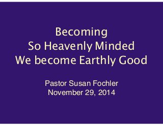 Becoming 
So Heavenly Minded 
We become Earthly Good 
Pastor Susan Fochler! 
November 29, 2014 
 