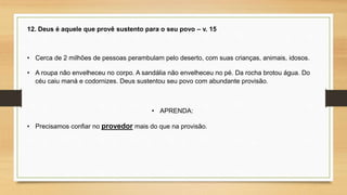 12. Deus é aquele que provê sustento para o seu povo – v. 15
• Cerca de 2 milhões de pessoas perambulam pelo deserto, com suas crianças, animais, idosos.
• A roupa não envelheceu no corpo. A sandália não envelheceu no pé. Da rocha brotou água. Do
céu caiu maná e codornizes. Deus sustentou seu povo com abundante provisão.
• APRENDA:
• Precisamos confiar no provedor mais do que na provisão.
 