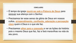 CONCLUSÃO
• É tempo da igreja reunir-se sob a Palavra de Deus para
renovar sua aliança com o Senhor.
• Precisamos ter esse senso da glória de Deus em nossos
cultos, arrependimento, confissão, adoração e percepção
clara quem é Deus e o que ele faz.
• Precisamos olhar para o passado e ver as lições da história:
pois o mesmo Deus que fez, faz e fará maravilhas na vida do
seu povo.
 