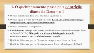 1. O quebrantamento passa pela contrição
diante de Deus – v. 1
• O povo caminhou da festa (8:13-18) para o jejum (9:1-3).
• O povo jejuou e cobriu-se com pano de saco. Esse é um símbolo de contrição,
arrependimento e profundo quebrantamento.
• O povo reconheceu o seu pecado.
• Reavivamento começa com choro, com humilhação, com quebrantamento diante
de Deus (2 Cr 7:14). Não podemos adorar o Rei da glória antes de
contemplarmos a triste condição do nosso pecado.
• Qual foi a última vez que você jejuou para se quebrantar diante de Deus?
• Qual foi a última vez que você jejuou por causa dos pecados do povo de Deus?
 
