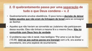 2. O quebrantamento passa por uma separação de
tudo o que Deus condena – v. 2
• Quebrantamento envolve obediência. O povo toma a decisão de deixar
todos aqueles que não eram da linhagem de Israel para se consagrar
ao Senhor.
• Aqueles que não haviam se convertido ao Judaísmo não participavam
dessa reunião. Eles não tinham a mesma fé e o mesmo Deus. Não há
comunhão com Deus fora da verdade.
• O problema aqui não é racial, mas teológico “Por amor a Lei de Deus”
(10:28) .Unir-se aos outros povos era transigir com a fé, era aceitar o
sincretismo, era uma espécie de ecumenismo.
 