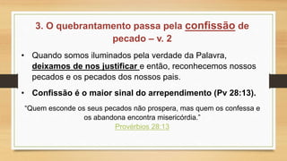3. O quebrantamento passa pela confissão de
pecado – v. 2
• Quando somos iluminados pela verdade da Palavra,
deixamos de nos justificar e então, reconhecemos nossos
pecados e os pecados dos nossos pais.
• Confissão é o maior sinal do arrependimento (Pv 28:13).
“Quem esconde os seus pecados não prospera, mas quem os confessa e
os abandona encontra misericórdia.”
Provérbios 28:13
 