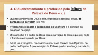 4. O quebrantamento é produzido pela leitura da
Palavra de Deus – v. 3
• Quando a Palavra de Deus é lida, explicada e aplicada, então, os
corações se derretem (8:8-10).
• Precisamos resgatar a supremacia da Escritura e a primazia da
pregação na igreja.
• O Evangelho é o poder de Deus para a salvação de todo o que crê. Toda
a Escritura é inspirada por Deus.
• Só há um evangelho. Precisamos expor essa Palavra com lágrimas, no
poder do Espírito. A proclamação da Palavra produz mudança na vida do
povo.
 